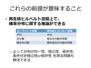 これらの前提が意味すること
•  再⽣生核ヒルベルト空間上で、
確率率率分布に関する推論論ができる
– よって分布の均⼀一性、独⽴立立性、依存性、
条件付き独⽴立立性or依存性  を測る問題も
解決できる
ユークリッド空間 再⽣生核ヒルベルト空間
平均 平均
共分散 相互共分散作⽤用素
標本共分散 標本相互共分散作⽤用素
 