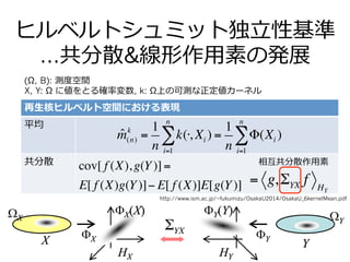 ヒルベルトシュミット独⽴立立性基準
…共分散&線形作⽤用素の発展
再⽣生核ヒルベルト空間における表現
平均
共分散
ˆm(n)
k
=
1
n
k(⋅, Xi )
i=1
n
∑ =
1
n
Φ(Xi )
i=1
n
∑
(Ω, B): 測度度空間
X, Y: Ω に値をとる確率率率変数, k: Ω上の可測な正定値カーネル
cov[ f (X),g(Y)]=
E[ f (X)g(Y)]− E[ f (X)]E[g(Y)] = g,ΣYX f HY
相互共分散作⽤用素
ΣYX
http://www.ism.ac.jp/~fukumizu/OsakaU2014/OsakaU_6kernelMean.pdf
 