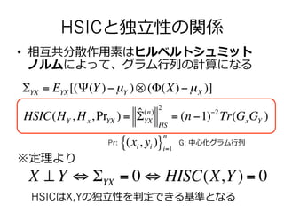 •  相互共分散作⽤用素はヒルベルトシュミット
ノルムによって、グラム⾏行行列列の計算になる
※定理理より
HSICはX,Yの独⽴立立性を判定できる基準となる
HSIC(HY , Hx,PrYX ) = ˆΣ(n)
YX
HS
2
= (n −1)−2
Tr(GxGY )
ΣYX = EYX [(Ψ(Y)−µY )⊗ (Φ(X)−µX )]
G: 中⼼心化グラム⾏行行列列
HSICと独⽴立立性の関係
X ⊥ Y ⇔ ΣYX = 0 ⇔ HISC(X,Y) = 0
(xi, yi ){ }i=1
n
Pr:
 