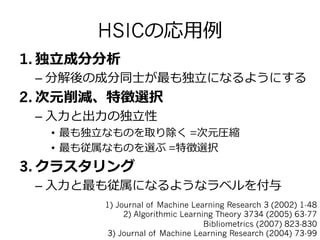 HSICの応⽤用例例
1.  独⽴立立成分分析
– 分解後の成分同⼠士が最も独⽴立立になるようにする
2.  次元削減、特徴選択
– ⼊入⼒力力と出⼒力力の独⽴立立性
•  最も独⽴立立なものを取り除く =次元圧縮
•  最も従属なものを選ぶ =特徴選択
3.  クラスタリング
– ⼊入⼒力力と最も従属になるようなラベルを付与
1) Journal of Machine Learning Research 3 (2002) 1-48
2) Algorithmic Learning Theory 3734 (2005) 63-77
Bibliometrics (2007) 823-830
3) Journal of Machine Learning Research (2004) 73-99
 