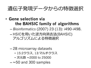 遺伝⼦子発現データからの特徴選択
•  Gene selection via
the BAHSIC family of algorithms
– Bioinformatics (2007) 23 (13): i490-i498.
– HSICを⽤用いた逆⽅方向消去法(BAHSIC)
アルゴリズムによる特徴選択
– 28 microarray datasets
•  15:2クラス, 13:マルチクラス
•  次元数 ~∼2000 to 25000
– ~∼50 and 300 samples
 