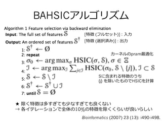 BAHSICアルゴリズム
[特徴 (フルセット)] : ⼊入⼒力力  
[特徴 (選択済み)] : 出⼒力力  
カーネルのpram最適化
Sに含まれる特徴のうち
{j} を除いたものでHSICを計算
★ 除く特徴は多すぎても少なすぎても良良くない
→ 各イテレーションで全体の10%の特徴を除くくらいが良良いらしい
Bioinformatics (2007) 23 (13): i490-i498.
 