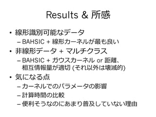 Results & 所感
•  線形識識別可能なデータ
– BAHSIC + 線形カーネルが最も良良い
•  ⾮非線形データ + マルチクラス
– BAHSIC + ガウスカーネル  or 距離離、
相互情報量量が適切切 (それ以外は壊滅的)
•  気になる点
– カーネルでのパラメータの影響
– 計算時間の⽐比較
– 便便利利そうなのにあまり普及していない理理由
 