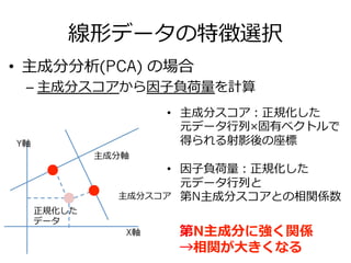 線形データの特徴選択
•  主成分分析(PCA) の場合
– 主成分スコアから因⼦子負荷量量を計算
X軸
Y軸
主成分軸
主成分スコア
正規化した
データ
•  主成分スコア：正規化した
元データ⾏行行列列×固有ベクトルで
得られる射影後の座標
•  因⼦子負荷量量：正規化した
元データ⾏行行列列と
第N主成分スコアとの相関係数
第N主成分に強く関係
→相関が⼤大きくなる
 