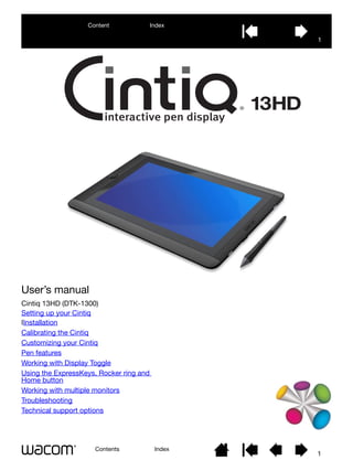 User’s manual
Contents Index
1
Cintiq 13HD (DTK-1300)
Setting up your Cintiq
IInstallation
Calibrating the Cintiq
Customizing your Cintiq
Pen features
Working with Display Toggle
Using the ExpressKeys, Rocker ring and
Home button
Working with multiple monitors
Troubleshooting
Technical support options
1
Index
Content
 