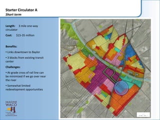 Starter Circulator A
Short term


Length: 3 mile one-way
circulator
Cost:   $15-35 million


Benefits:
• Links downtown to Baylor
• 3 blocks from existing transit
center
Challenges:
• At-grade cross of rail line can
be minimized if we go over near
the river
• Somewhat limited
redevelopment opportunities
 