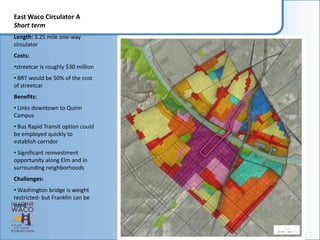 East Waco Circulator A
Short term
Length: 3.25 mile one-way
circulator
Costs:
•streetcar is roughly $30 million
• BRT would be 50% of the cost
of streetcar
Benefits:
• Links downtown to Quinn
Campus
• Bus Rapid Transit option could
be employed quickly to
establish corridor
• Significant reinvestment
opportunity along Elm and in
surrounding neighborhoods
Challenges:
• Washington bridge is weight
restricted- but Franklin can be
used
 