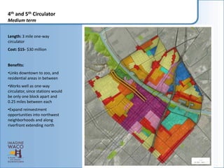 4th and 5th Circulator
Medium term


Length: 3 mile one-way
circulator
Cost: $15- $30 million


Benefits:
•Links downtown to zoo, and
residential areas in between
•Works well as one-way
circulator, since stations would
be only one block apart and
0.25 miles between each
•Expand reinvestment
opportunities into northwest
neighborhoods and along
riverfront extending north
 