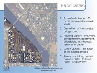 Pearl District

1. Brownfield cleanup: 35
   acres reclaimed from rail
   yards
2. Demolition of the Lovejoy
   bridge ramp
3. Housing Variety – live/work,
   condominium, apartment,
   affordable, townhouses,
   senior affordable
4. Green Spaces - the heart
   of the neighborhood
5. Streetcar – linking central
   business district to Pearl
   District and NW 23rd
 