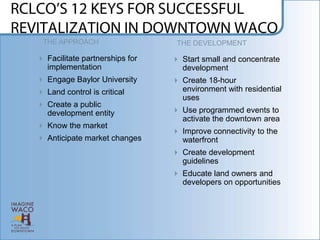 THE APPROACH                    THE DEVELOPMENT

 Facilitate partnerships for    Start small and concentrate
  implementation                  development
 Engage Baylor University       Create 18-hour
 Land control is critical        environment with residential
                                  uses
 Create a public
  development entity             Use programmed events to
                                  activate the downtown area
 Know the market
                                 Improve connectivity to the
 Anticipate market changes       waterfront
                                 Create development
                                  guidelines
                                 Educate land owners and
                                  developers on opportunities
 