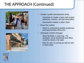 4) Create a public development entity
  •   Important to create a team with proper
      expertise, mission, and job description
  •   Successful models in other cities
5) Know the market
  •   Need to understand market audiences
      and opportunities (RCLCO)
6) Anticipate market changes
  •   Allow flexibility in planning. For
      example, some residential and office
      could be rental or for-sale
  •   Plan for who is coming as well as who
      is here today
 