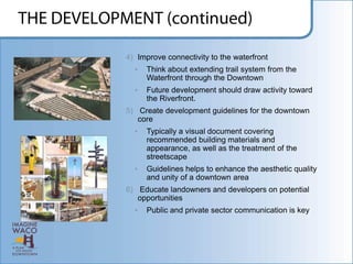 4) Improve connectivity to the waterfront
  •   Think about extending trail system from the
      Waterfront through the Downtown
  •   Future development should draw activity toward
      the Riverfront.
5) Create development guidelines for the downtown
   core
  •   Typically a visual document covering
      recommended building materials and
      appearance, as well as the treatment of the
      streetscape
  •   Guidelines helps to enhance the aesthetic quality
      and unity of a downtown area
6) Educate landowners and developers on potential
   opportunities
  •   Public and private sector communication is key
 