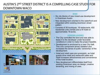 WHAT
 Six city blocks of new mixed-use development
  in Downtown Austin
 New development oriented to the waterfront and
  integrated within existing downtown street
  pattern
 Consists of 26 boutiques, 18 restaurants, 450
  residential units (rental) and a W hotel on
  approximately 18-acres.
                LESSONS LEARNED
 The City controlled the land and was able to
  lease it to the developer under favorable
  conditions in order to make the project feasible.
 Development is anchored by a new City Hall.
  This civic component drives visitation and
  increases the sense of public „ownership‟ of the
  development.
 Hotel and retail uses are synergistic, as hotel
  guests drive retail and restaurant sales and
  retail increases attractiveness and convenience
  of the hotel location.
 New development differentiates itself from
  existing Downtown area via design, creative
  tenanting, and mixing of uses.
 