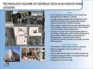 WHAT
 Four city blocks (10-acres) of new mixed-use
  development in Midtown, Atlanta
 A public-private partnership development that
  extended Georgia Tech‟s historically insular
  campus across the I-75/85 connector
 Was a major catalyst that spurred redevelopment
  of the Midtown district which was crime infested
  and had mostly empty parking lots
 Consists of street level retail including (Barnes
  and Noble, Starbucks, and 10 other boutiques &
  restaurants). Also houses a new School of
  Management, a Georgia Tech Hotel &
  Conference Center, as well as a private mid-rise
  office building.
                 LESSONS LEARNED
 Free electric trolley systems links to campus
 Retail is targeted to both students and
  professionals
 High quality streetscape is a critical component
 Privately developed office is integrated through
  design and retail tenanting
 Designed at a human scale
 