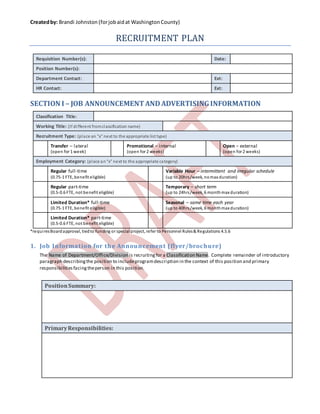 Createdby: Brandi Johnston (forjobaidat WashingtonCounty)
RECRUITMENT PLAN
Requisition Number(s): Date:
Position Number(s):
Department Contact: Ext:
HR Contact: Ext:
SECTION I – JOB ANNOUNCEMENTANDADVERTISINGINFORMATION
Classification Title:
Working Title: (If different fromclassification name)
Recruitment Type: (place an “x” next to the appropriate list type)
Transfer – lateral
(open for 1 week)
Promotional – internal
(open for 2 weeks)
Open – external
(open for 2 weeks)
Employment Category: (place an“x” next to the appropriate category)
Regular full-time
(0.75-1 FTE, benefit eligible)
Variable Hour – intermittent and irregular schedule
(up to 20hrs/week, nomax duration)
Regular part-time
(0.5-0.6 FTE, not benefit eligible)
Temporary – short term
(up to 24hrs/week, 6 monthmax duration)
Limited Duration* full-time
(0.75-1 FTE, benefit eligible)
Seasonal – same time each year
(up to 40hrs/week, 6 monthmax duration)
Limited Duration* part-time
(0.5-0.6 FTE, not benefit eligible)
*requiresBoardapproval, tiedto funding or special project, refer to Personnel Rules& Regulations 4.5.6
1. Job Information for the Announcement (flyer/brochure)
The Name of Department/Office/Division is recruitingfor a Classification Name. Complete remainder of introductory
paragraph describingthe position to includeprogramdescription in the context of this position and primary
responsibilitiesfacingtheperson in this position.
PositionSummary:
PrimaryResponsibilities:
 
