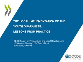 THE LOCAL IMPLEMENTATION OF THE
YOUTH GUARANTEE:
LESSONS FROM PRACTICE
OECD Forum on Partnerships and Local Development
10th Annual Meeting, 23-25 April 2014
Stockholm, Sweden
 