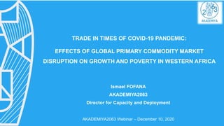 TRADE IN TIMES OF COVID-19 PANDEMIC:
EFFECTS OF GLOBAL PRIMARY COMMODITY MARKET
DISRUPTION ON GROWTH AND POVERTY IN WESTERN AFRICA
Ismael FOFANA
AKADEMIYA2063
Director for Capacity and Deployment
AKADEMIYA2063 Webinar – December 10, 2020
 