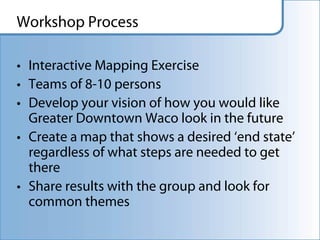 Workshop Process

• Interactive Mapping Exercise
• Teams of 8-10 persons
• Develop your vision of how you would like
  Greater Downtown Waco look in the future
• Create a map that shows a desired ‘end state’
  regardless of what steps are needed to get
  there
• Share results with the group and look for
  common themes
 