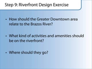 Step 9: Riverfront Design Exercise


• How should the Greater Downtown area
  relate to the Brazos River?

• What kind of activities and amenities should
  be on the riverfront?

• Where should they go?
 