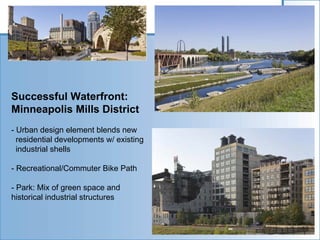Successful Waterfront:
Minneapolis Mills District
- Urban design element blends new
  residential developments w/ existing
  industrial shells

- Recreational/Commuter Bike Path

- Park: Mix of green space and
historical industrial structures
 
