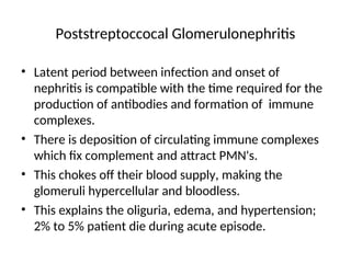 Poststreptoccocal Glomerulonephritis
• Latent period between infection and onset of
nephritis is compatible with the time required for the
production of antibodies and formation of immune
complexes.
• There is deposition of circulating immune complexes
which fix complement and attract PMN's.
• This chokes off their blood supply, making the
glomeruli hypercellular and bloodless.
• This explains the oliguria, edema, and hypertension;
2% to 5% patient die during acute episode.
 
