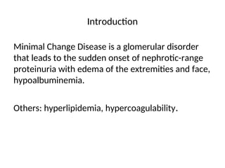 Introduction
Minimal Change Disease is a glomerular disorder
that leads to the sudden onset of nephrotic-range
proteinuria with edema of the extremities and face,
hypoalbuminemia.
Others: hyperlipidemia, hypercoagulability.
 