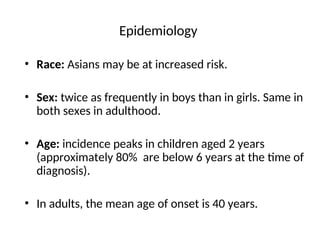 Epidemiology
• Race: Asians may be at increased risk.
• Sex: twice as frequently in boys than in girls. Same in
both sexes in adulthood.
• Age: incidence peaks in children aged 2 years
(approximately 80% are below 6 years at the time of
diagnosis).
• In adults, the mean age of onset is 40 years.
 