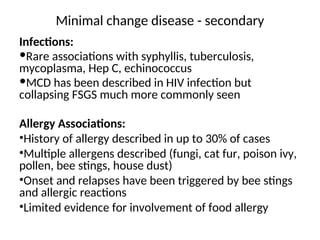 Minimal change disease - secondary
Infections:
Rare associations with syphyllis, tuberculosis,
mycoplasma, Hep C, echinococcus
MCD has been described in HIV infection but
collapsing FSGS much more commonly seen
Allergy Associations:
•History of allergy described in up to 30% of cases
•Multiple allergens described (fungi, cat fur, poison ivy,
pollen, bee stings, house dust)
•Onset and relapses have been triggered by bee stings
and allergic reactions
•Limited evidence for involvement of food allergy
 