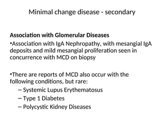 Association with Glomerular Diseases
•Association with IgA Nephropathy, with mesangial IgA
deposits and mild mesangial proliferation seen in
concurrence with MCD on biopsy
•There are reports of MCD also occur with the
following conditions, but rare:
– Systemic Lupus Erythematosus
– Type 1 Diabetes
– Polycystic Kidney Diseases
Minimal change disease - secondary
 
