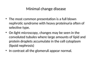 Minimal change disease
• The most common presentation is a full blown
nephrotic syndrome with heavy proteinuria often of
selective type.
• On light microscopy, changes may be seen in the
convoluted tubules where large amounts of lipid and
protein droplets accumulate in the cell cytoplasm
(lipoid nephrosis)
• In contrast all the glomeruli appear normal.
 