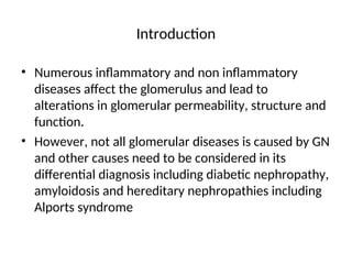 Introduction
• Numerous inflammatory and non inflammatory
diseases affect the glomerulus and lead to
alterations in glomerular permeability, structure and
function.
• However, not all glomerular diseases is caused by GN
and other causes need to be considered in its
differential diagnosis including diabetic nephropathy,
amyloidosis and hereditary nephropathies including
Alports syndrome
 