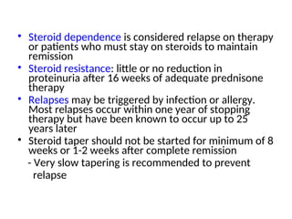 • Steroid dependence is considered relapse on therapy
or patients who must stay on steroids to maintain
remission
• Steroid resistance: little or no reduction in
proteinuria after 16 weeks of adequate prednisone
therapy
• Relapses may be triggered by infection or allergy.
Most relapses occur within one year of stopping
therapy but have been known to occur up to 25
years later
• Steroid taper should not be started for minimum of 8
weeks or 1-2 weeks after complete remission
- Very slow tapering is recommended to prevent
relapse
 