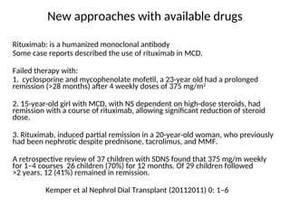 New approaches with available drugs
Rituximab: is a humanized monoclonal antibody
Some case reports described the use of rituximab in MCD.
Failed therapy with:
1. cyclosporine and mycophenolate mofetil, a 23-year old had a prolonged
remission (>28 months) after 4 weekly doses of 375 mg/m2
2. 15-year-old girl with MCD, with NS dependent on high-dose steroids, had
remission with a course of rituximab, allowing significant reduction of steroid
dose.
3. Rituximab, induced partial remission in a 20-year-old woman, who previously
had been nephrotic despite prednisone, tacrolimus, and MMF.
A retrospective review of 37 children with SDNS found that 375 mg/m weekly
for 1–4 courses 26 children (70%) for 12 months. Of 29 children followed
>2 years, 12 (41%) remained in remission.
Kemper et al Nephrol Dial Transplant (20112011) 0: 1–6
 