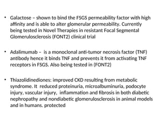 • Galactose – shown to bind the FSGS permeability factor with high
affinity and is able to alter glomerular permeability. Currently
being tested in Novel Therapies in resistant Focal Segmental
Glomerulosclerosis (FONT2) clinical trial
• Adalimumab – is a monoclonal anti-tumor necrosis factor (TNF)
antibody hence it binds TNF and prevents it from activating TNF
receptors in FSGS. Also being tested in (FONT2)
• Thiazolidinediones: improved CKD resulting from metabolic
syndrome. It reduced proteinuria, microalbuminuria, podocyte
injury, vascular injury, inflammation and fibrosis in both diabetic
nephropathy and nondiabetic glomerulosclerosis in animal models
and in humans. protected
 