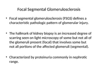 Focal Segmental Glomerulosclerosis
• Focal segmental glomerulosclerosis (FSGS) defines a
characteristic pathologic pattern of glomerular injury.
• The hallmark of kidney biopsy is an increased degree of
scarring seen on light microscopy of some but not all of
the glomeruli present (focal) that involves some but
not all portions of the affected glomeruli (segmental).
• Characterized by proteinuria commonly in nephrotic
range.
 