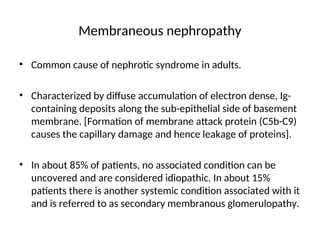 Membraneous nephropathy
• Common cause of nephrotic syndrome in adults.
• Characterized by diffuse accumulation of electron dense, Ig-
containing deposits along the sub-epithelial side of basement
membrane. [Formation of membrane attack protein (C5b-C9)
causes the capillary damage and hence leakage of proteins].
• In about 85% of patients, no associated condition can be
uncovered and are considered idiopathic. In about 15%
patients there is another systemic condition associated with it
and is referred to as secondary membranous glomerulopathy.
 