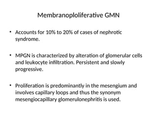 Membranoploliferative GMN
• Accounts for 10% to 20% of cases of nephrotic
syndrome.
• MPGN is characterized by alteration of glomerular cells
and leukocyte infiltration. Persistent and slowly
progressive.
• Proliferation is predominantly in the mesengium and
involves capillary loops and thus the synonym
mesengiocapillary glomerulonephritis is used.
 