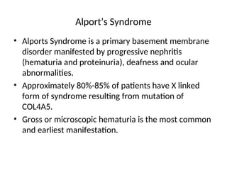 Alport’s Syndrome
• Alports Syndrome is a primary basement membrane
disorder manifested by progressive nephritis
(hematuria and proteinuria), deafness and ocular
abnormalities.
• Approximately 80%-85% of patients have X linked
form of syndrome resulting from mutation of
COL4A5.
• Gross or microscopic hematuria is the most common
and earliest manifestation.
 