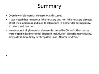 Summary
• Overview of glomerular diseases was discussed
• It was noted that numerous inflammatory and non inflammatory diseases
affect the glomerulus and lead to alterations in glomerular permeability,
structure and function.
• However, not all glomerular diseases is caused by GN and other causes
were noted in its differential diagnosis inclusive of diabetic nephropathy,
amyloidosis, hereditary nephropathies and Alports syndrome
•
 
