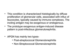 • This condition is characterized histologically by diffuse
proliferation of glomerular cells, associated with influx of
leucocytes, typically caused by immune complexes. The
inciting antigen may be exogenous or endogenous.
• The prototype exogenous antigen-induced disease
pattern is post-infectious glomerulonephritis.
• APGN has mainly two types-
• Post-streptococcal Glomerulonephritis
• Non-Streptococcal Glomerulonephritis
 