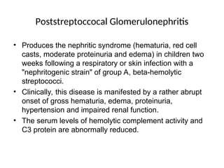 Poststreptoccocal Glomerulonephritis
• Produces the nephritic syndrome (hematuria, red cell
casts, moderate proteinuria and edema) in children two
weeks following a respiratory or skin infection with a
"nephritogenic strain" of group A, beta-hemolytic
streptococci.
• Clinically, this disease is manifested by a rather abrupt
onset of gross hematuria, edema, proteinuria,
hypertension and impaired renal function.
• The serum levels of hemolytic complement activity and
C3 protein are abnormally reduced.
 
