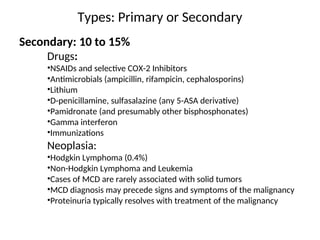 Types: Primary or Secondary
Secondary: 10 to 15%
Drugs:
•NSAIDs and selective COX-2 Inhibitors
•Antimicrobials (ampicillin, rifampicin, cephalosporins)
•Lithium
•D-penicillamine, sulfasalazine (any 5-ASA derivative)
•Pamidronate (and presumably other bisphosphonates)
•Gamma interferon
•Immunizations
Neoplasia:
•Hodgkin Lymphoma (0.4%)
•Non-Hodgkin Lymphoma and Leukemia
•Cases of MCD are rarely associated with solid tumors
•MCD diagnosis may precede signs and symptoms of the malignancy
•Proteinuria typically resolves with treatment of the malignancy
 