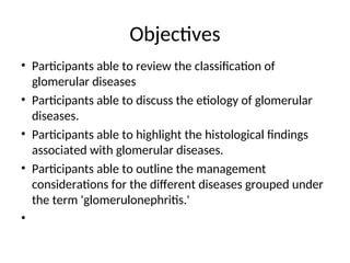 Objectives
• Participants able to review the classification of
glomerular diseases
• Participants able to discuss the etiology of glomerular
diseases.
• Participants able to highlight the histological findings
associated with glomerular diseases.
• Participants able to outline the management
considerations for the different diseases grouped under
the term 'glomerulonephritis.'
•
 