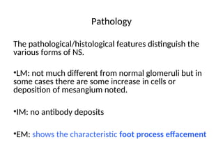 Pathology
The pathological/histological features distinguish the
various forms of NS.
•LM: not much different from normal glomeruli but in
some cases there are some increase in cells or
deposition of mesangium noted.
•IM: no antibody deposits
•EM: shows the characteristic foot process effacement
 