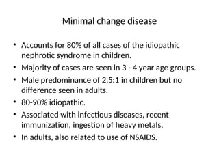 Minimal change disease
• Accounts for 80% of all cases of the idiopathic
nephrotic syndrome in children.
• Majority of cases are seen in 3 - 4 year age groups.
• Male predominance of 2.5:1 in children but no
difference seen in adults.
• 80-90% idiopathic.
• Associated with infectious diseases, recent
immunization, ingestion of heavy metals.
• In adults, also related to use of NSAIDS.
 