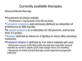 Currently available therapies
Glucocorticoid therapy
Treatment of choice initially
- Prednisone 1 mg/kg daily (max 80 mg daily)
Complete response and remission defined as reduction of
proteinuria to 300 mg/day
A partial response is a reduction of ≥50 percent, and to less
than 3.5 g/day.
Relapse defined as return to 3.5g/day or more after previous
remission
Frequent relapse is defined as 3 or more relapses per year
- Remission occurs in 85-90% with steroids but may take several
months to remit in adults (25% take longer than 3-6 months)
- Response to initial steroid therapy most important prognostic
indicator
 