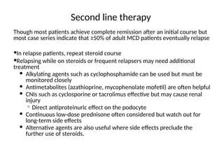 Second line therapy
Though most patients achieve complete remission after an initial course but
most case series indicate that ≥50% of adult MCD patients eventually relapse
In relapse patients, repeat steroid course
Relapsing while on steroids or frequent relapsers may need additional
treatment
 Alkylating agents such as cyclophosphamide can be used but must be
monitored closely
 Antimetabolites (azathioprine, mycophenolate mofetil) are often helpful
 CNIs such as cyclosporine or tacrolimus effective but may cause renal
injury
 Direct antiproteinuric effect on the podocyte
 Continuous low-dose prednisone often considered but watch out for
long-term side effects
 Alternative agents are also useful where side effects preclude the
further use of steroids.
 