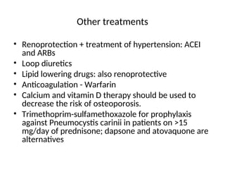 Other treatments
• Renoprotection + treatment of hypertension: ACEI
and ARBs
• Loop diuretics
• Lipid lowering drugs: also renoprotective
• Anticoagulation - Warfarin
• Calcium and vitamin D therapy should be used to
decrease the risk of osteoporosis.
• Trimethoprim-sulfamethoxazole for prophylaxis
against Pneumocystis carinii in patients on >15
mg/day of prednisone; dapsone and atovaquone are
alternatives
 