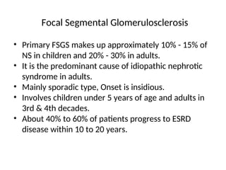 Focal Segmental Glomerulosclerosis
• Primary FSGS makes up approximately 10% - 15% of
NS in children and 20% - 30% in adults.
• It is the predominant cause of idiopathic nephrotic
syndrome in adults.
• Mainly sporadic type, Onset is insidious.
• Involves children under 5 years of age and adults in
3rd & 4th decades.
• About 40% to 60% of patients progress to ESRD
disease within 10 to 20 years.
 