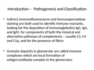 Introduction – Pathogenesis and Classification
• Indirect immunofluorescence and immunoperoxidase
staining are both used to identify immune reactants,
looking for the deposition of immunoglobulins IgG, IgA,
and IgM, for components of both the classical and
alternative pathways of complements – usually C3, C4
and C1q, and for the presence of fibrin.
• Granular deposits in glomerular are called immune
complexes which are local formation of
antigen/antibody complex in the glomerulus.
 